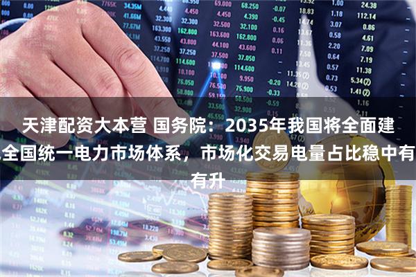 天津配资大本营 国务院：2035年我国将全面建成全国统一电力市场体系，市场化交易电量占比稳中有升